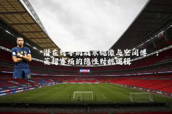 潜在对手的战术镜像与空间博弈:英超赛场的隐性对抗逻辑